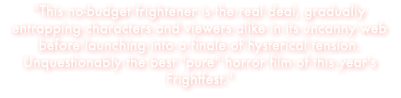 "This no-budget frightener is the real deal, gradually entrapping characters and viewers alike in its uncanny web before launching into a finale of hysterical tension. Unquestionably the best "pure" horror film of this year's Frightfest."