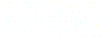 "The Collingswood Story is that rare example of a hyper-low budget shocker that actually manages to be scary, inventive and captivating. Packing more genuine fear in its 80-minute running time than a lot of big budget Hollywood Horror flops of recent memory can even dream of, The Collingswood Story has already made a name for itself among genre websites, publications and film festivals throughout the world." 